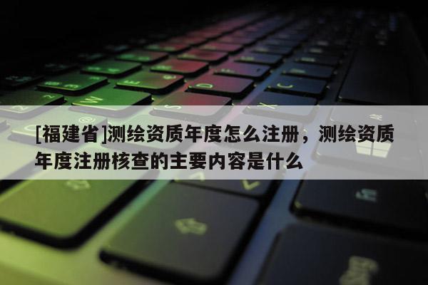 [福建省]測繪資質年度怎么注冊，測繪資質年度注冊核查的主要內容是什么