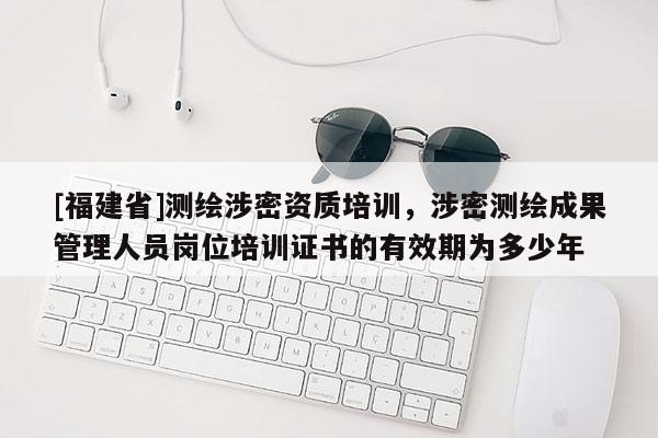 [福建省]測繪涉密資質(zhì)培訓(xùn)，涉密測繪成果管理人員崗位培訓(xùn)證書的有效期為多少年
