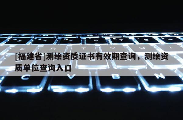 [福建省]測繪資質證書有效期查詢，測繪資質單位查詢入口