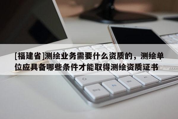 [福建省]測繪業務需要什么資質的，測繪單位應具備哪些條件才能取得測繪資質證書