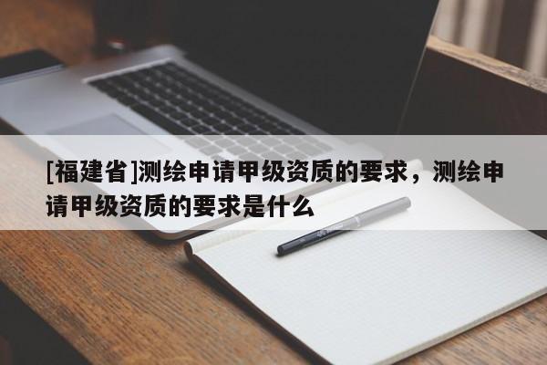 [福建省]測繪申請甲級資質的要求，測繪申請甲級資質的要求是什么