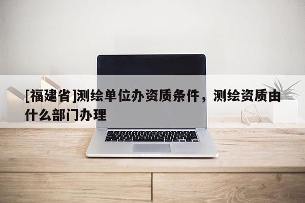 [福建省]測繪單位辦資質條件，測繪資質由什么部門辦理