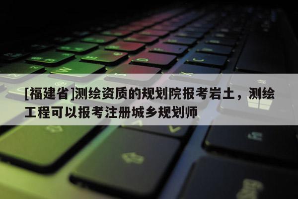 [福建省]測繪資質的規劃院報考巖土，測繪工程可以報考注冊城鄉規劃師