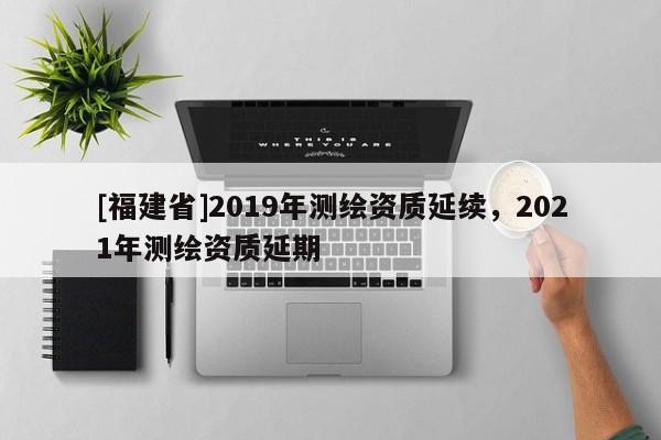 [福建省]2019年測繪資質延續，2021年測繪資質延期
