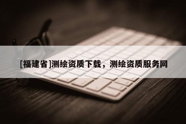 [福建省]測繪資質下載，測繪資質服務網