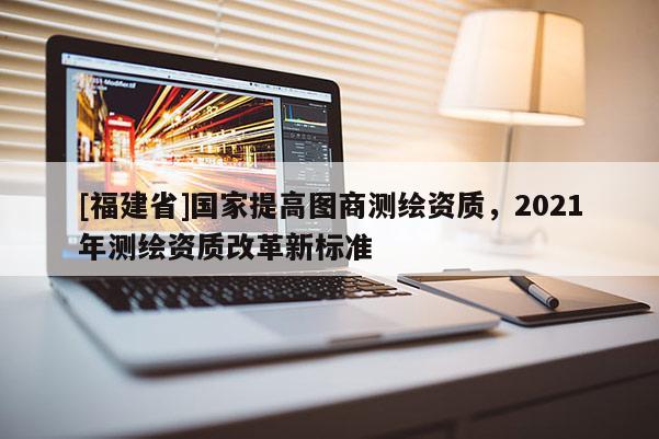 [福建省]國家提高圖商測繪資質，2021年測繪資質改革新標準