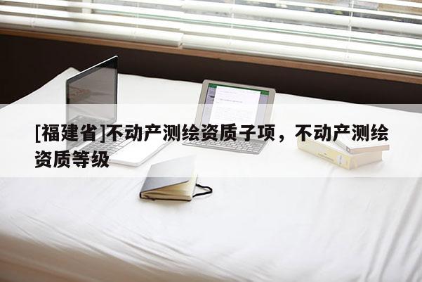 [福建省]不動產(chǎn)測繪資質(zhì)子項，不動產(chǎn)測繪資質(zhì)等級