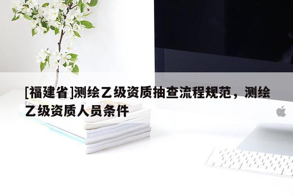 [福建省]測繪乙級資質抽查流程規范，測繪乙級資質人員條件