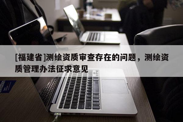 [福建省]測繪資質審查存在的問題，測繪資質管理辦法征求意見