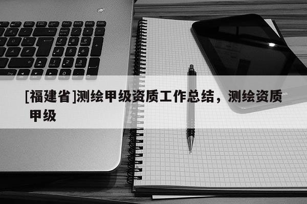 [福建省]測繪甲級資質工作總結，測繪資質 甲級
