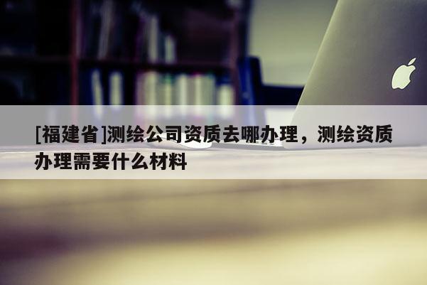 [福建省]測繪公司資質去哪辦理，測繪資質辦理需要什么材料