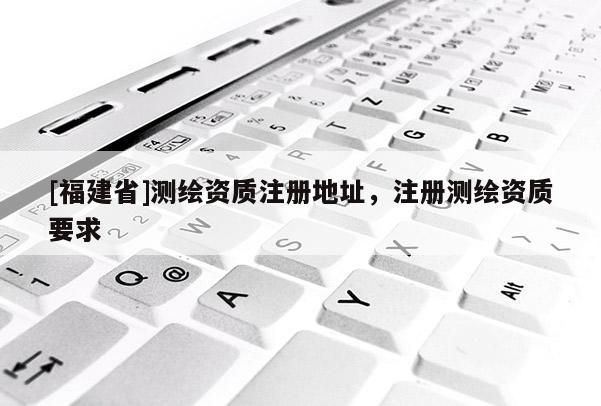 [福建省]測繪資質注冊地址，注冊測繪資質要求