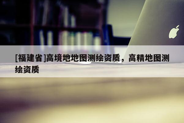 [福建省]高境地地圖測繪資質，高精地圖測繪資質