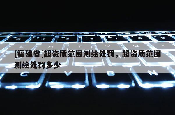 [福建省]超資質范圍測繪處罰，超資質范圍測繪處罰多少