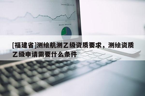 [福建省]測繪航測乙級資質要求，測繪資質乙級申請需要什么條件