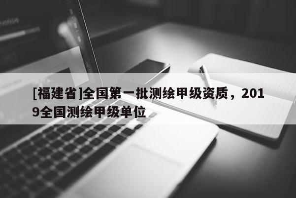 [福建省]全國第一批測繪甲級資質，2019全國測繪甲級單位