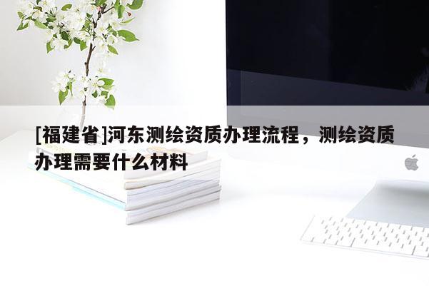 [福建省]河東測繪資質辦理流程，測繪資質辦理需要什么材料