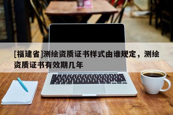 [福建省]測繪資質(zhì)證書樣式由誰規(guī)定，測繪資質(zhì)證書有效期幾年