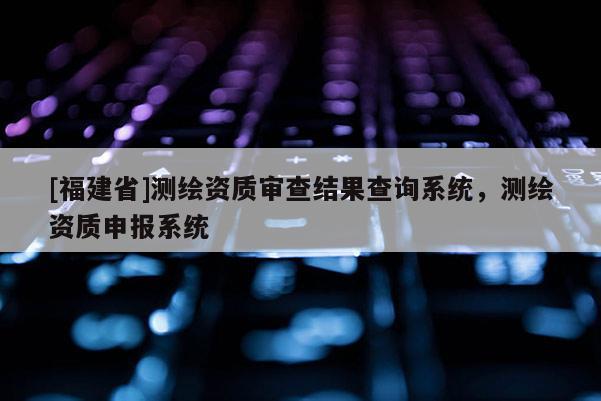 [福建省]測繪資質(zhì)審查結(jié)果查詢系統(tǒng)，測繪資質(zhì)申報系統(tǒng)