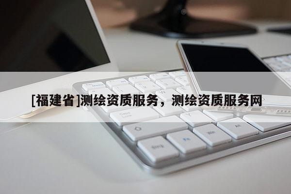 [福建省]測繪資質(zhì)服務(wù)，測繪資質(zhì)服務(wù)網(wǎng)