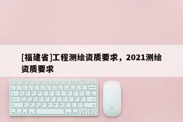 [福建省]工程測繪資質(zhì)要求，2021測繪資質(zhì)要求