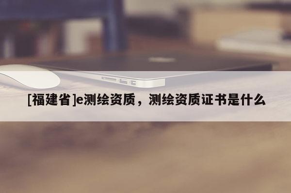 [福建省]e測(cè)繪資質(zhì)，測(cè)繪資質(zhì)證書是什么