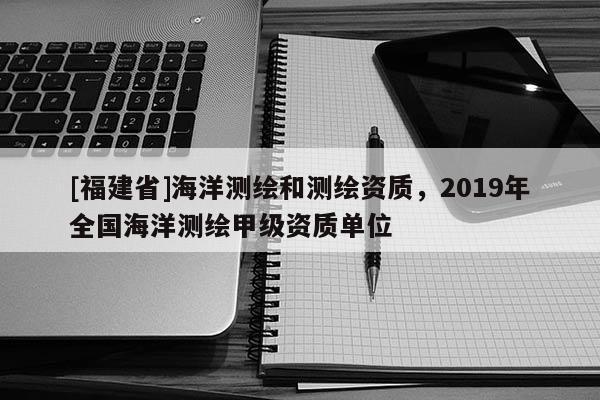 [福建省]海洋測繪和測繪資質(zhì)，2019年全國海洋測繪甲級資質(zhì)單位