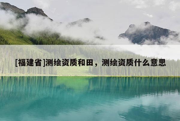 [福建省]測繪資質和田，測繪資質什么意思