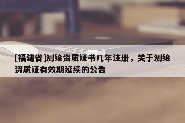 [福建省]測繪資質(zhì)證書幾年注冊，關(guān)于測繪資質(zhì)證有效期延續(xù)的公告
