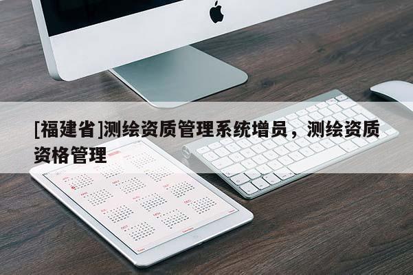 [福建省]測繪資質(zhì)管理系統(tǒng)增員，測繪資質(zhì)資格管理