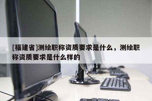 [福建省]測繪職稱資質要求是什么，測繪職稱資質要求是什么樣的