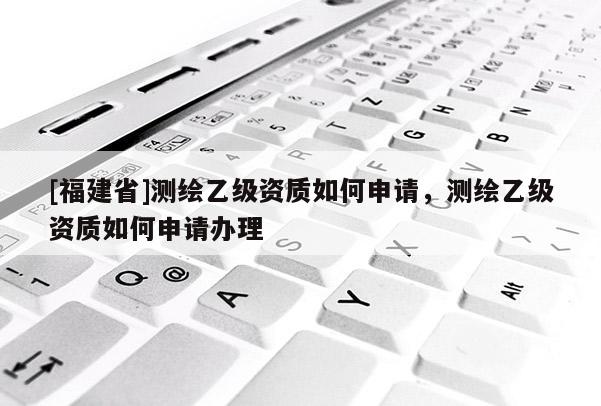 [福建省]測繪乙級資質如何申請，測繪乙級資質如何申請辦理