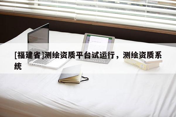 [福建省]測繪資質(zhì)平臺試運行，測繪資質(zhì)系統(tǒng)