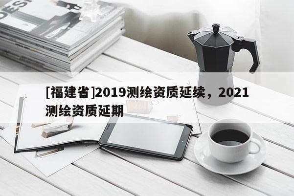 [福建省]2019測繪資質延續，2021測繪資質延期