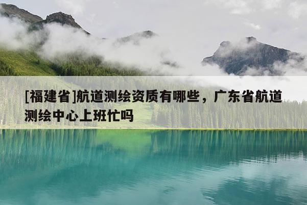 [福建省]航道測繪資質有哪些，廣東省航道測繪中心上班忙嗎