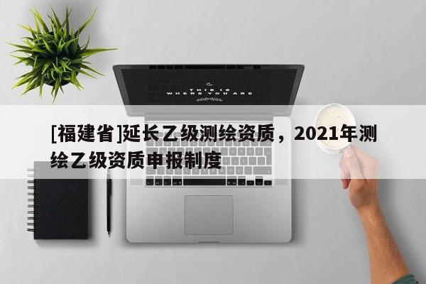 [福建省]延長乙級測繪資質，2021年測繪乙級資質申報制度