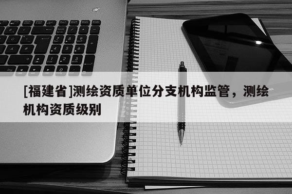 [福建省]測繪資質單位分支機構監管，測繪機構資質級別
