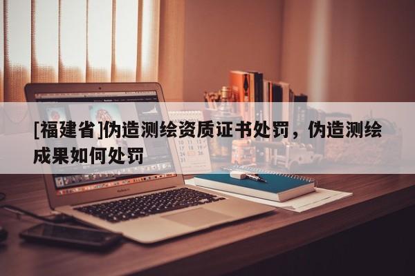 [福建省]偽造測繪資質證書處罰，偽造測繪成果如何處罰