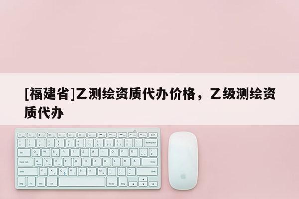 [福建省]乙測繪資質代辦價格，乙級測繪資質代辦