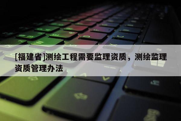 [福建省]測繪工程需要監(jiān)理資質(zhì)，測繪監(jiān)理資質(zhì)管理辦法