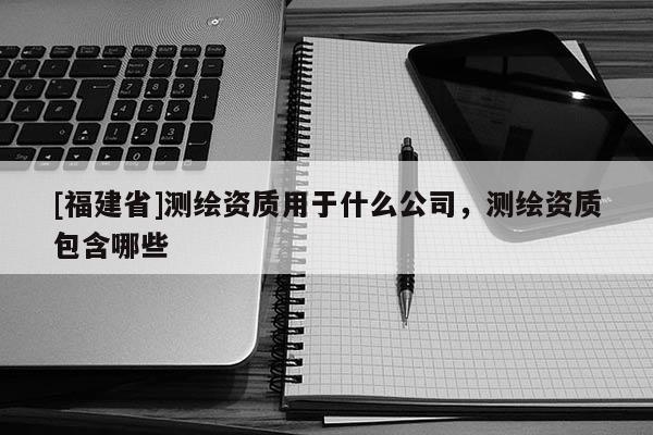 [福建省]測繪資質用于什么公司，測繪資質包含哪些