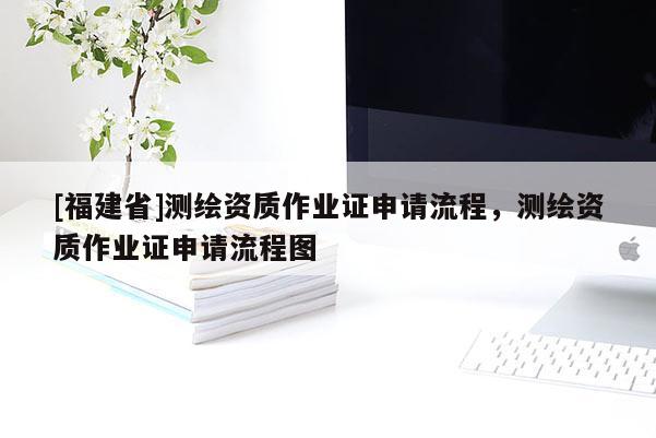 [福建省]測繪資質作業證申請流程，測繪資質作業證申請流程圖