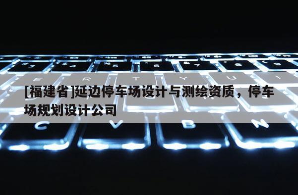 [福建省]延邊停車場設計與測繪資質，停車場規劃設計公司