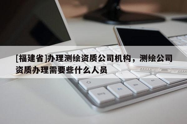 [福建省]辦理測繪資質公司機構，測繪公司資質辦理需要些什么人員