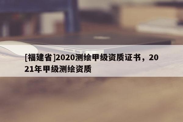 [福建省]2020測繪甲級資質證書，2021年甲級測繪資質