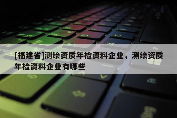 [福建省]測繪資質年檢資料企業，測繪資質年檢資料企業有哪些