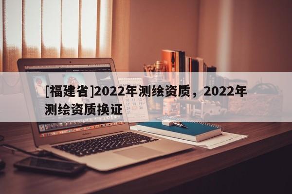 [福建省]2022年測繪資質，2022年測繪資質換證