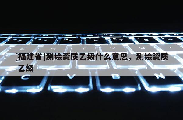 [福建省]測(cè)繪資質(zhì)乙級(jí)什么意思，測(cè)繪資質(zhì) 乙級(jí)