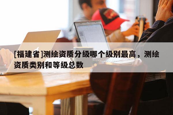 [福建省]測繪資質分級哪個級別最高，測繪資質類別和等級總數