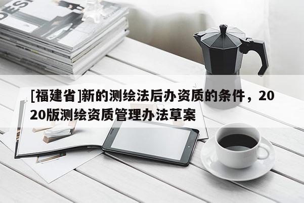 [福建省]新的測繪法后辦資質的條件，2020版測繪資質管理辦法草案